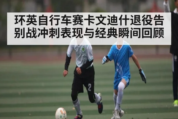 环英自行车赛卡文迪什退役告别战冲刺表现与经典瞬间回顾